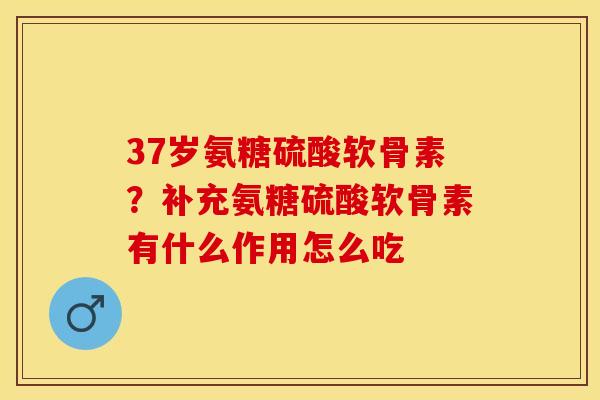 37岁氨糖硫酸软骨素？补充氨糖硫酸软骨素有什么作用怎么吃