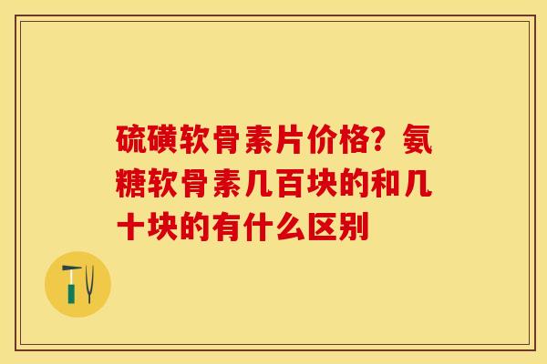 硫磺软骨素片价格？氨糖软骨素几百块的和几十块的有什么区别