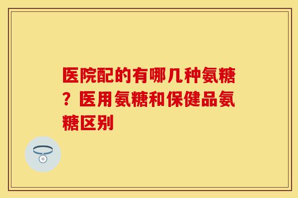 医院配的有哪几种氨糖？医用氨糖和保健品氨糖区别