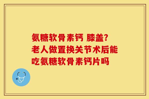 氨糖软骨素钙 膝盖？老人做置换关节术后能吃氨糖软骨素钙片吗