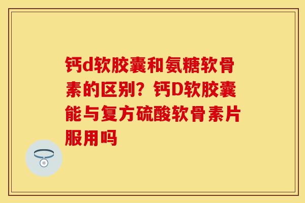钙d软胶囊和氨糖软骨素的区别？钙D软胶囊能与复方硫酸软骨素片服用吗
