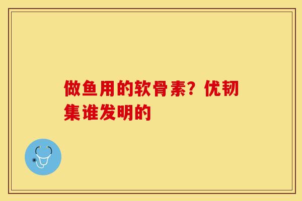 做鱼用的软骨素？优韧集谁发明的