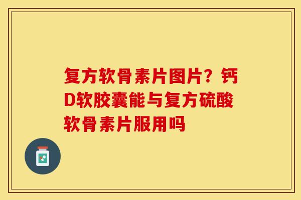 复方软骨素片图片？钙D软胶囊能与复方硫酸软骨素片服用吗