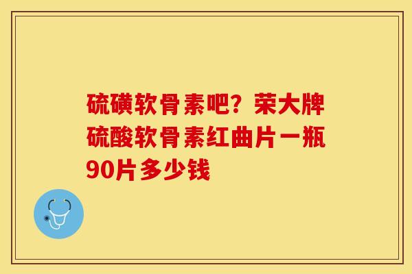 硫磺软骨素吧？荣大牌硫酸软骨素红曲片一瓶90片多少钱