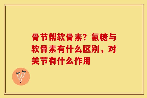骨节帮软骨素？氨糖与软骨素有什么区别，对关节有什么作用