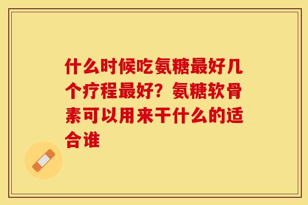 什么时候吃氨糖最好几个疗程最好？氨糖软骨素可以用来干什么的适合谁