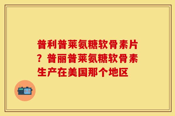 普利普莱氨糖软骨素片？普丽普莱氨糖软骨素生产在美国那个地区-第1张图片-关节保镖