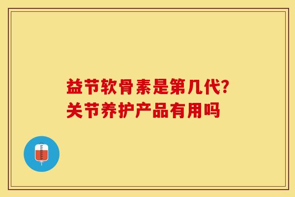 益节软骨素是第几代？关节养护产品有用吗