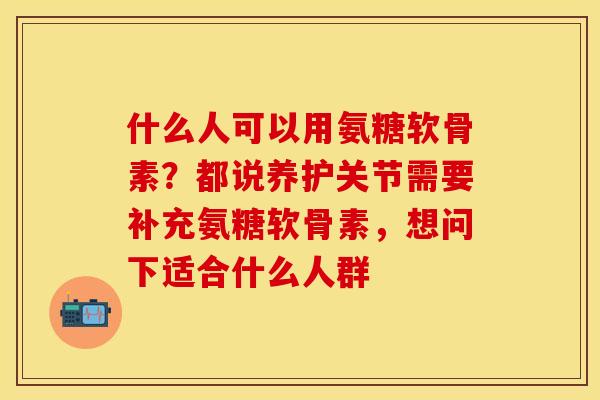 什么人可以用氨糖软骨素？都说养护关节需要补充氨糖软骨素，想问下适合什么人群