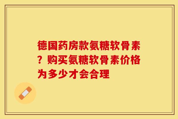 德国药房款氨糖软骨素？购买氨糖软骨素价格为多少才会合理
