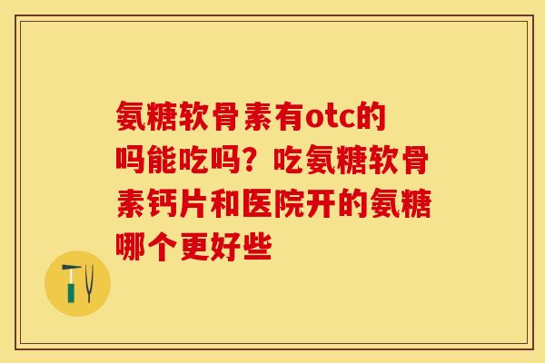 氨糖软骨素有otc的吗能吃吗？吃氨糖软骨素钙片和医院开的氨糖哪个更好些