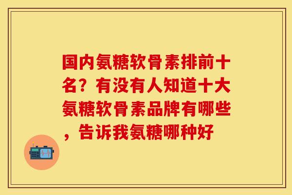 国内氨糖软骨素排前十名？有没有人知道十大氨糖软骨素品牌有哪些，告诉我氨糖哪种好