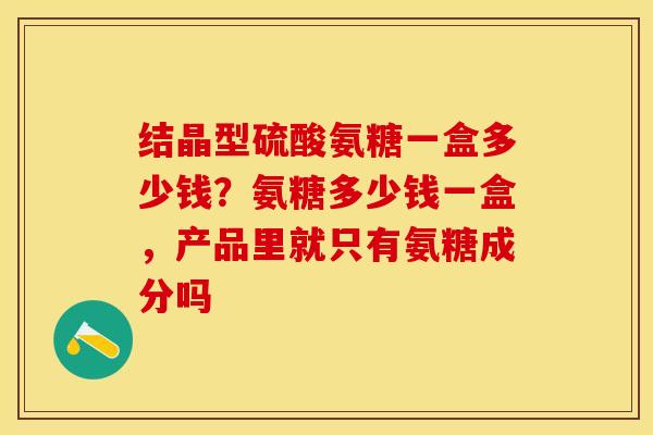 结晶型硫酸氨糖一盒多少钱？氨糖多少钱一盒，产品里就只有氨糖成分吗