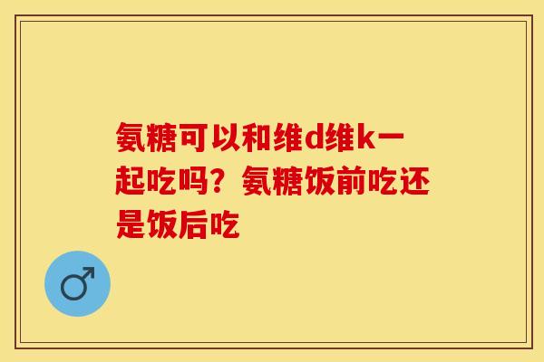 氨糖可以和维d维k一起吃吗？氨糖饭前吃还是饭后吃