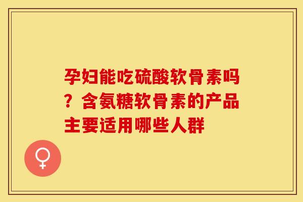 孕妇能吃硫酸软骨素吗？含氨糖软骨素的产品主要适用哪些人群