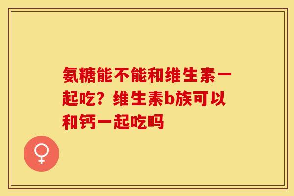 氨糖能不能和维生素一起吃？维生素b族可以和钙一起吃吗