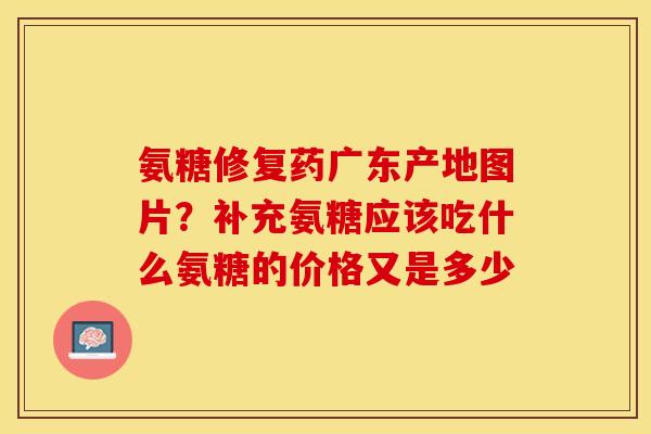 氨糖修复药广东产地图片？补充氨糖应该吃什么氨糖的价格又是多少