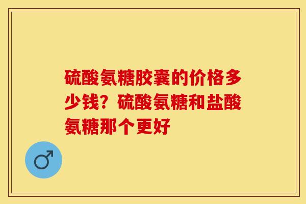 硫酸氨糖胶囊的价格多少钱？硫酸氨糖和盐酸氨糖那个更好