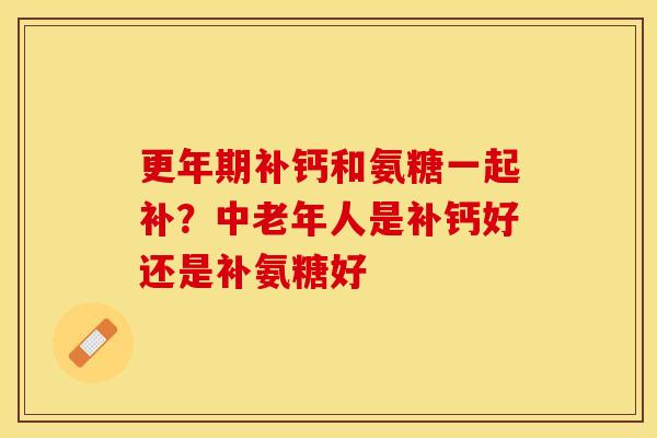 更年期补钙和氨糖一起补？中老年人是补钙好还是补氨糖好