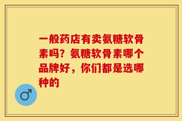 一般药店有卖氨糖软骨素吗？氨糖软骨素哪个品牌好，你们都是选哪种的