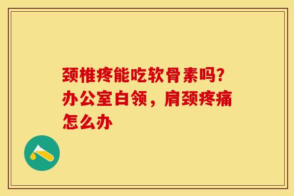 颈椎疼能吃软骨素吗？办公室白领，肩颈疼痛怎么办