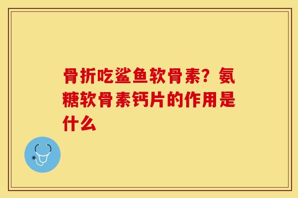 骨折吃鲨鱼软骨素？氨糖软骨素钙片的作用是什么