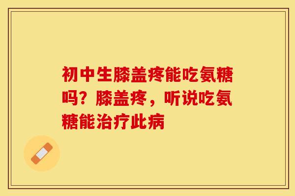 初中生膝盖疼能吃氨糖吗？膝盖疼，听说吃氨糖能治疗此病