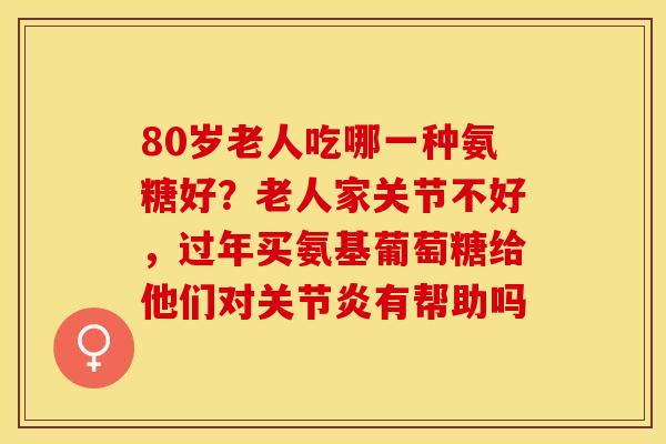 80岁老人吃哪一种氨糖好？老人家关节不好，过年买氨基葡萄糖给他们对关节炎有帮助吗