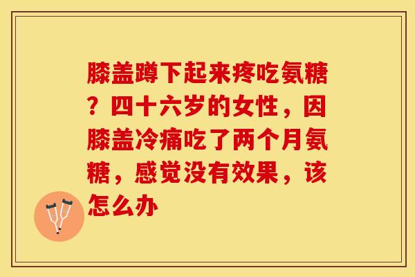 膝盖蹲下起来疼吃氨糖？四十六岁的女性，因膝盖冷痛吃了两个月氨糖，感觉没有效果，该怎么办