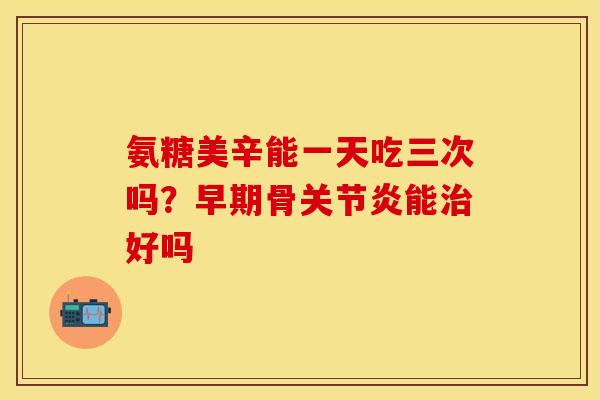氨糖美辛能一天吃三次吗？早期骨关节炎能治好吗