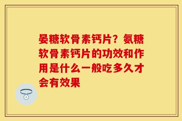 晏糖软骨素钙片？氨糖软骨素钙片的功效和作用是什么一般吃多久才会有效果
