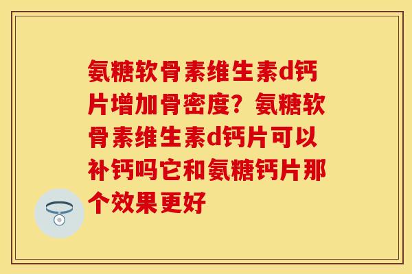 氨糖软骨素维生素d钙片增加骨密度？氨糖软骨素维生素d钙片可以补钙吗它和氨糖钙片那个效果更好