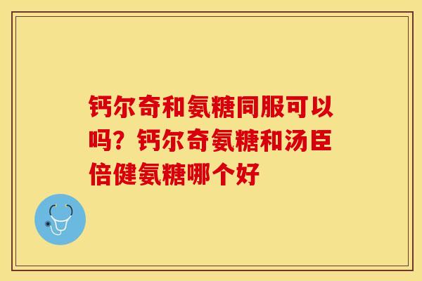 钙尔奇和氨糖同服可以吗？钙尔奇氨糖和汤臣倍健氨糖哪个好