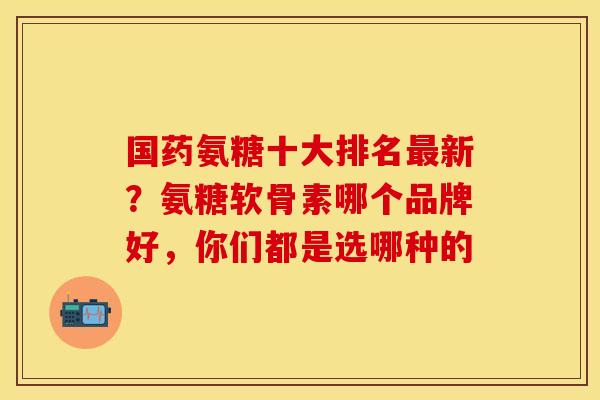国药氨糖十大排名最新？氨糖软骨素哪个品牌好，你们都是选哪种的