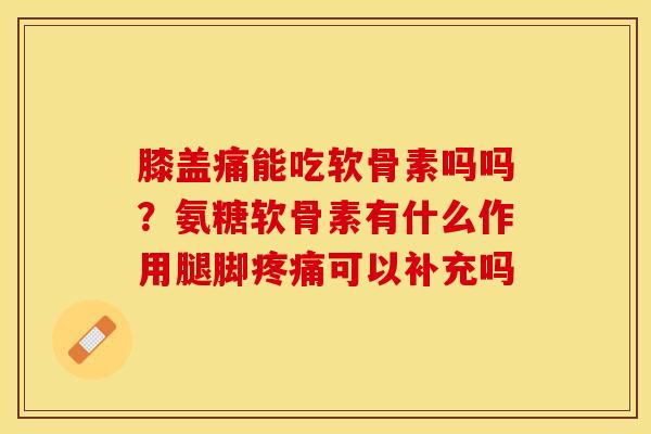 膝盖痛能吃软骨素吗吗？氨糖软骨素有什么作用腿脚疼痛可以补充吗