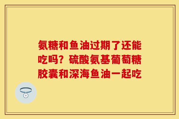 氨糖和鱼油过期了还能吃吗？硫酸氨基葡萄糖胶囊和深海鱼油一起吃