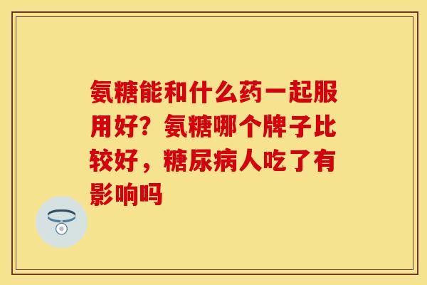 氨糖能和什么药一起服用好？氨糖哪个牌子比较好，糖尿病人吃了有影响吗