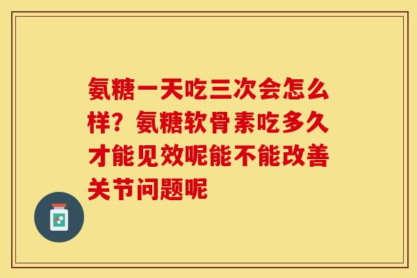 氨糖一天吃三次会怎么样？氨糖软骨素吃多久才能见效呢能不能改善关节问题呢