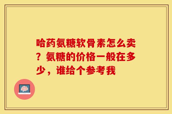 哈药氨糖软骨素怎么卖？氨糖的价格一般在多少，谁给个参考我