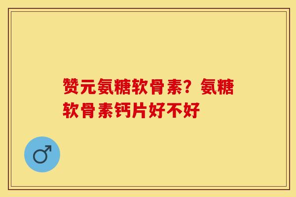 赞元氨糖软骨素？氨糖软骨素钙片好不好
