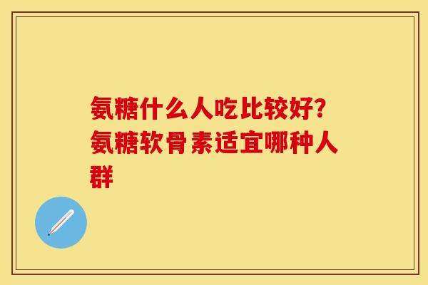 氨糖什么人吃比较好？氨糖软骨素适宜哪种人群