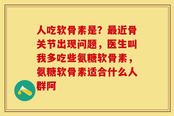人吃软骨素是？最近骨关节出现问题，医生叫我多吃些氨糖软骨素，氨糖软骨素适合什么人群阿