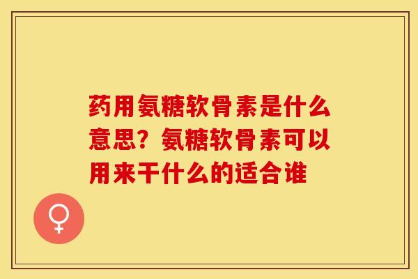 药用氨糖软骨素是什么意思？氨糖软骨素可以用来干什么的适合谁