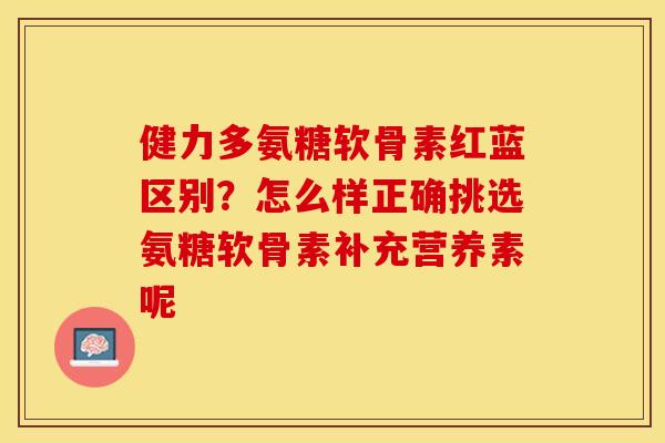 健力多氨糖软骨素红蓝区别？怎么样正确挑选氨糖软骨素补充营养素呢