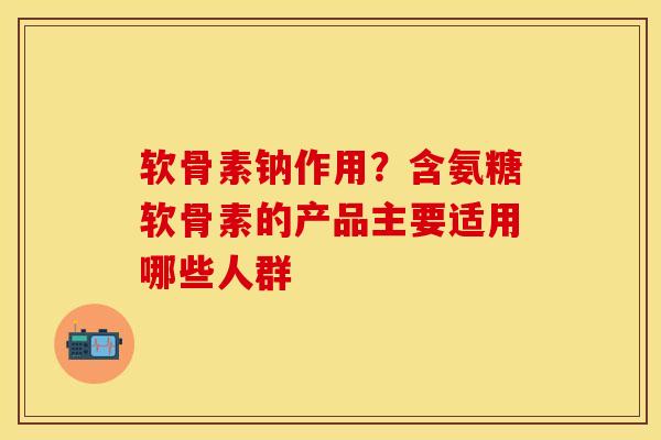 软骨素钠作用？含氨糖软骨素的产品主要适用哪些人群