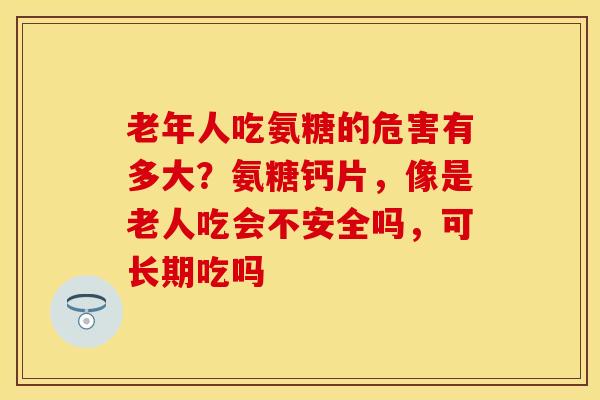 老年人吃氨糖的危害有多大？氨糖钙片，像是老人吃会不安全吗，可长期吃吗