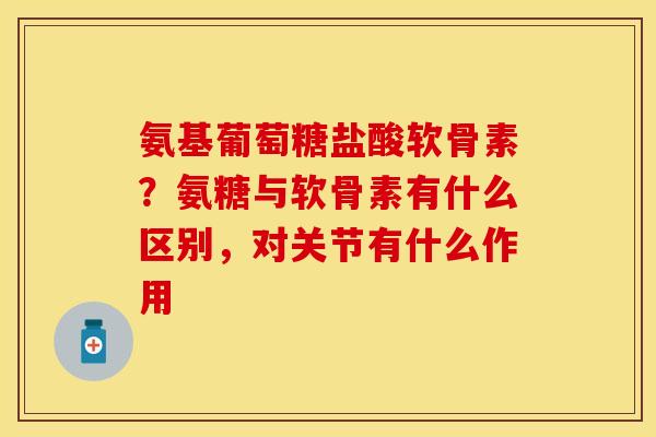 氨基葡萄糖盐酸软骨素？氨糖与软骨素有什么区别，对关节有什么作用