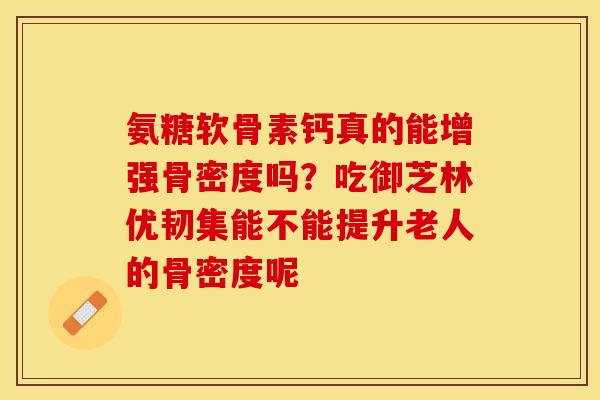 氨糖软骨素钙真的能增强骨密度吗？吃御芝林优韧集能不能提升老人的骨密度呢