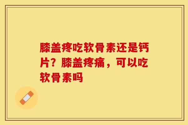 膝盖疼吃软骨素还是钙片？膝盖疼痛，可以吃软骨素吗
