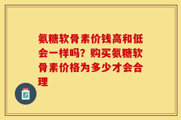 氨糖软骨素价钱高和低会一样吗？购买氨糖软骨素价格为多少才会合理